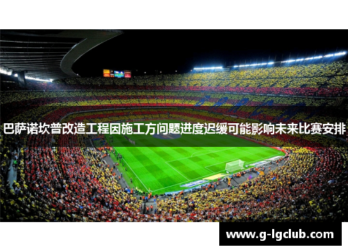 巴萨诺坎普改造工程因施工方问题进度迟缓可能影响未来比赛安排 巴萨诺坎普改造工程因施工方问题进度迟缓可能影响未来比赛安排