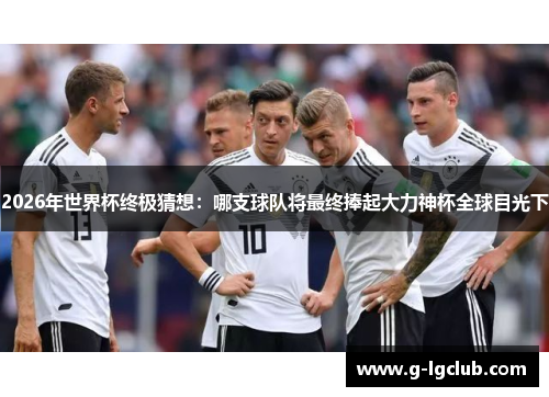 2026年世界杯终极猜想：哪支球队将最终捧起大力神杯全球目光下